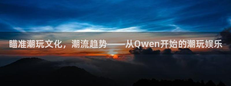 杏鑫娱乐：瞄准潮玩文化，潮流趋势——从Qwen开始的潮玩娱乐