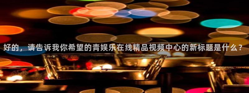 杏鑫娱乐：好的，请告诉我你希望的青娱乐在线精品视频中心的新标题是什么？